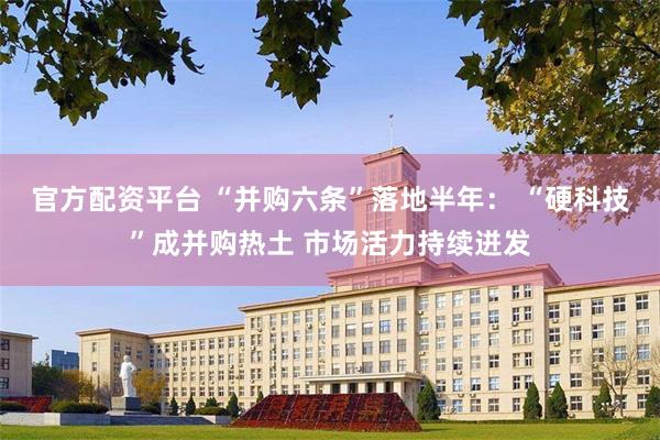 官方配资平台 “并购六条”落地半年： “硬科技”成并购热土 市场活力持续迸发