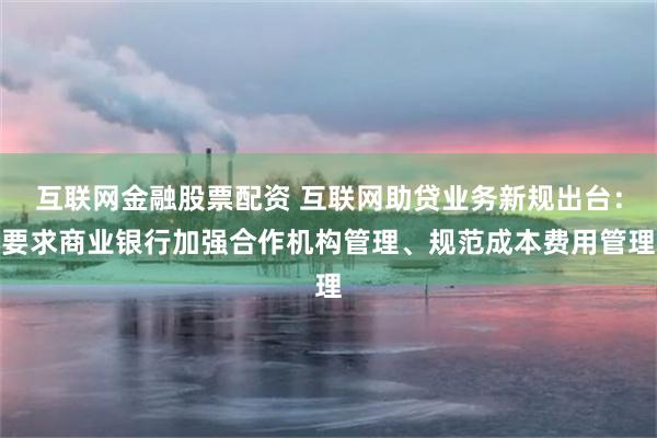 互联网金融股票配资 互联网助贷业务新规出台：要求商业银行加强合作机构管理、规范成本费用管理