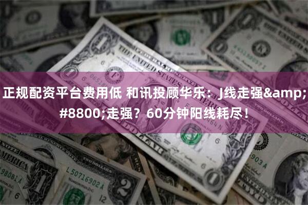 正规配资平台费用低 和讯投顾华乐：J线走强&#8800;走强？60分钟阳线耗尽！