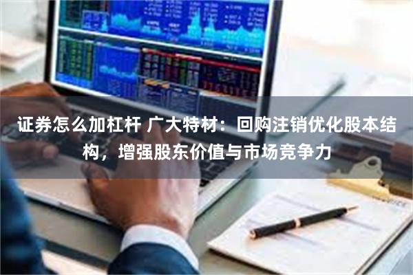 证券怎么加杠杆 广大特材：回购注销优化股本结构，增强股东价值与市场竞争力