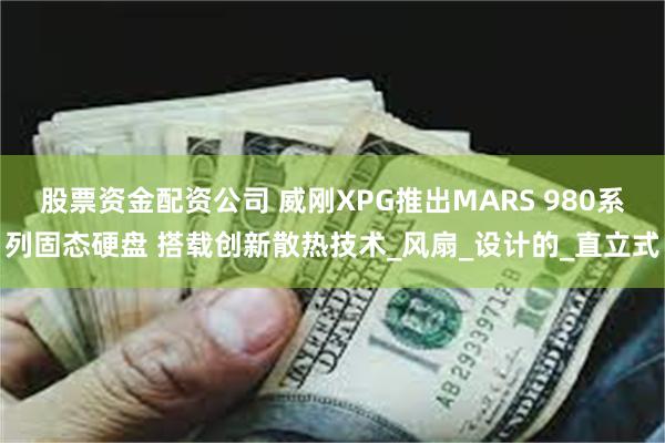 股票资金配资公司 威刚XPG推出MARS 980系列固态硬盘 搭载创新散热技术_风扇_设计的_直立式