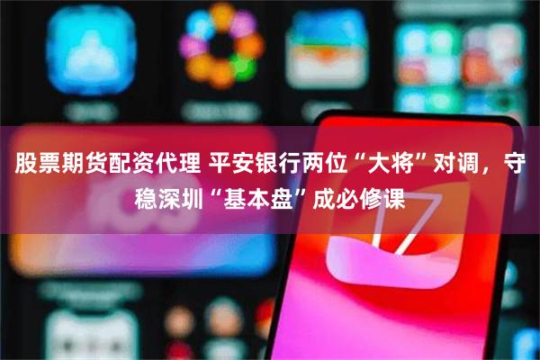 股票期货配资代理 平安银行两位“大将”对调，守稳深圳“基本盘”成必修课