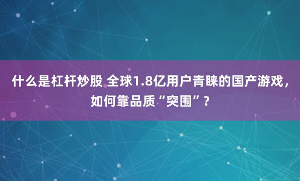 什么是杠杆炒股 全球1.8亿用户青睐的国产游戏，如何靠品质“突围”？