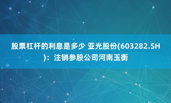 股票杠杆的利息是多少 亚光股份(603282.SH)：注销参股公司河南玉衡