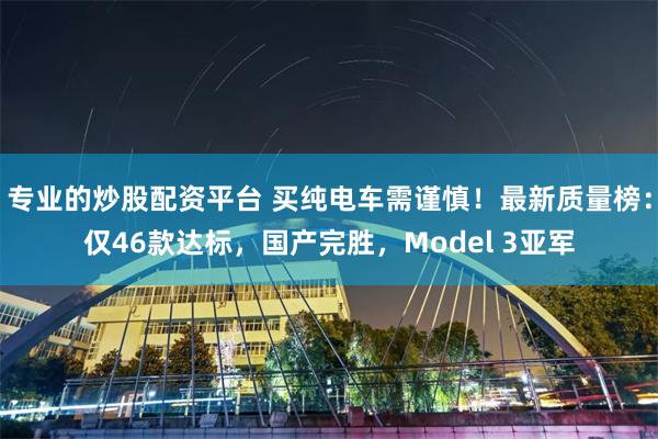 专业的炒股配资平台 买纯电车需谨慎！最新质量榜：仅46款达标，国产完胜，Model 3亚军