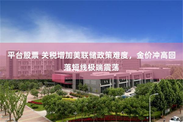平台股票 关税增加美联储政策难度，金价冲高回落短线极端震荡