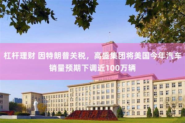 杠杆理财 因特朗普关税，高盛集团将美国今年汽车销量预期下调近100万辆
