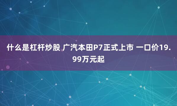 什么是杠杆炒股 广汽本田P7正式上市 一口价19.99万元起