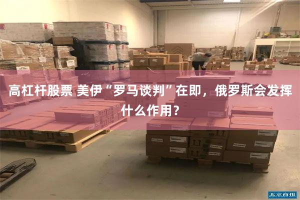 高杠杆股票 美伊“罗马谈判”在即，俄罗斯会发挥什么作用？