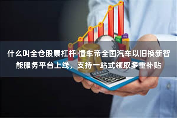 什么叫全仓股票杠杆 懂车帝全国汽车以旧换新智能服务平台上线，支持一站式领取多重补贴