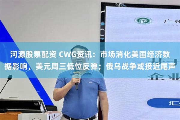 河源股票配资 CWG资讯：市场消化美国经济数据影响，美元周三低位反弹；俄乌战争或接近尾声