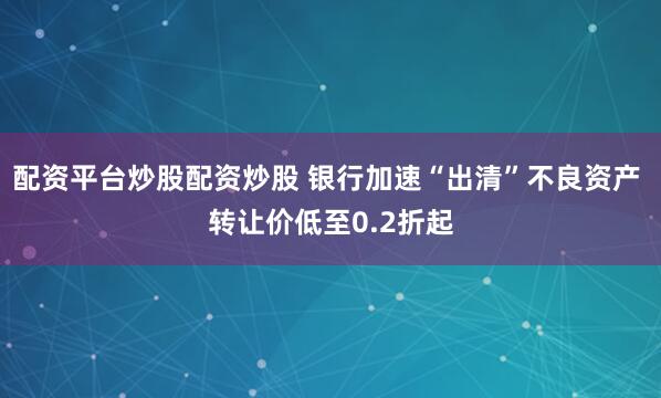 配资平台炒股配资炒股 银行加速“出清”不良资产 转让价低至0.2折起