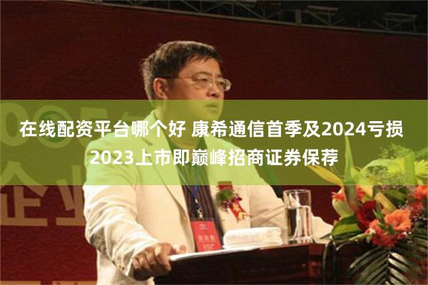 在线配资平台哪个好 康希通信首季及2024亏损 2023上市即巅峰招商证券保荐