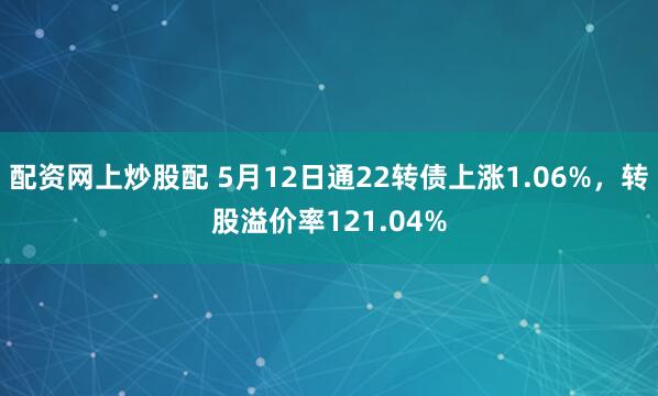 配资网上炒股配 5月12日通22转债上涨1.06%，转股溢价率121.04%