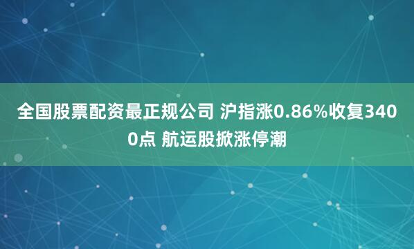 全国股票配资最正规公司 沪指涨0.86%收复3400点 航运股掀涨停潮