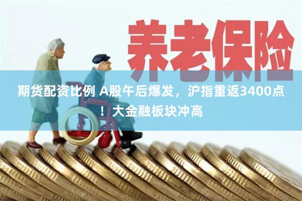期货配资比例 A股午后爆发，沪指重返3400点！大金融板块冲高