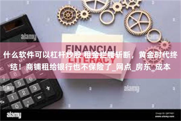 什么软件可以杠杆炒股 租金拦腰斩断，黄金时代终结！商铺租给银行也不保险了_网点_房东_成本