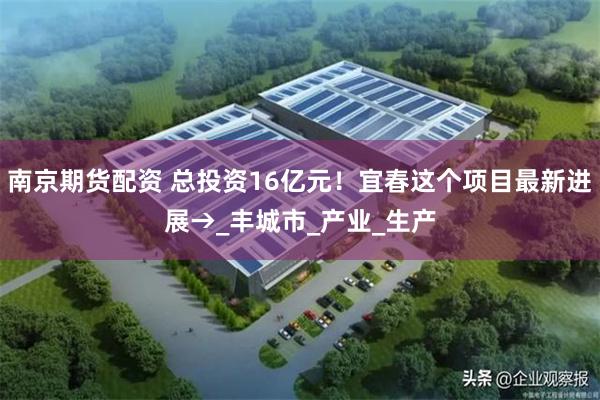 南京期货配资 总投资16亿元！宜春这个项目最新进展→_丰城市_产业_生产