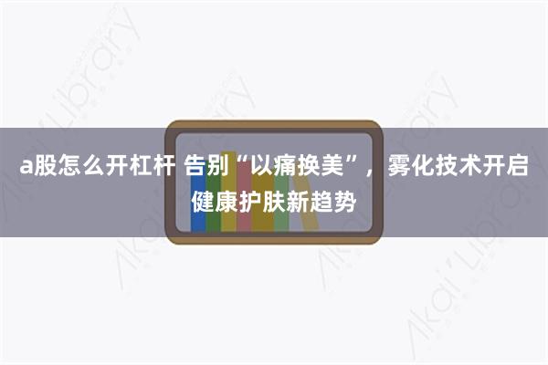 a股怎么开杠杆 告别“以痛换美”，雾化技术开启健康护肤新趋势