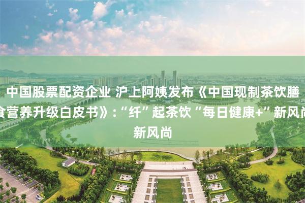 中国股票配资企业 沪上阿姨发布《中国现制茶饮膳食营养升级白皮书》:“纤”起茶饮“每日健康+”新风尚