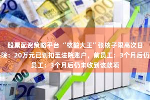 股票配资策略平台 “核酸大王”张核子限高次日即被解除，法院：20万元已划扣至法院账户，前员工：3个月后仍未收到该款项