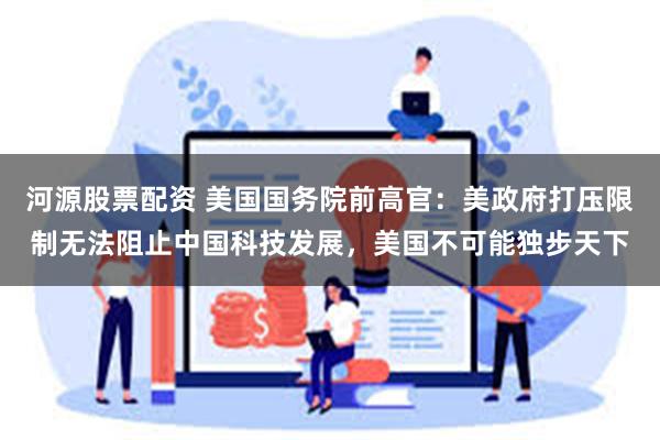 河源股票配资 美国国务院前高官:美政府打压限制无法阻止中国科技发展,美国不可能独步天下