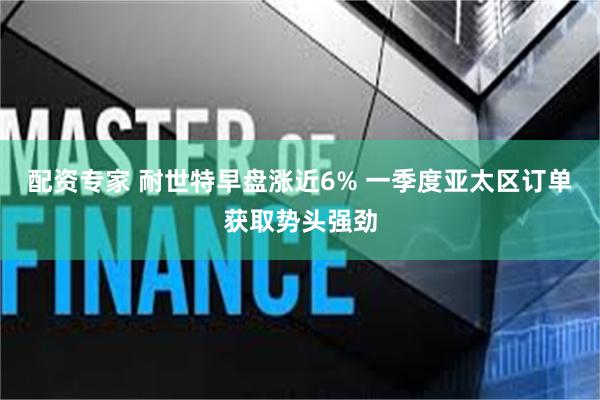 配资专家 耐世特早盘涨近6% 一季度亚太区订单获取势头强劲