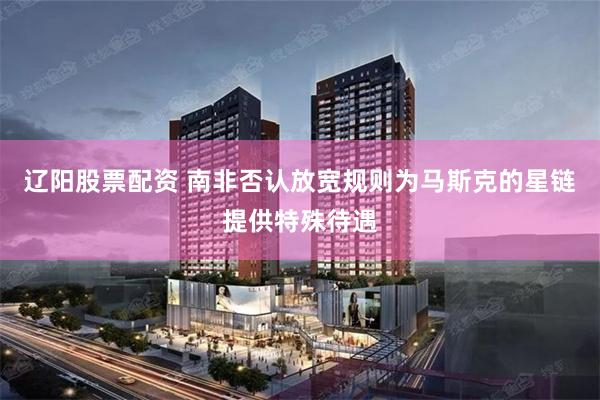辽阳股票配资 南非否认放宽规则为马斯克的星链提供特殊待遇
