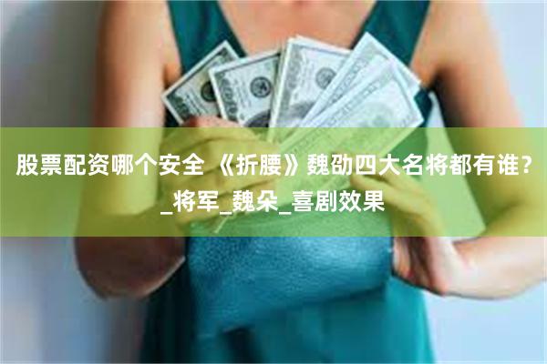 股票配资哪个安全 《折腰》魏劭四大名将都有谁？_将军_魏朵_喜剧效果