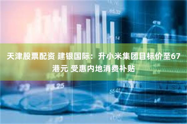天津股票配资 建银国际：升小米集团目标价至67港元 受惠内地消费补贴