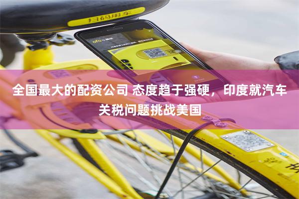 全国最大的配资公司 态度趋于强硬，印度就汽车关税问题挑战美国