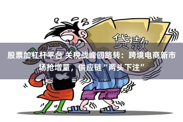 股票加杠杆平台 关税战峰回路转：跨境电商新市场抢增量，供应链“两头下注”
