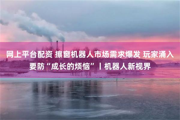 网上平台配资 擦窗机器人市场需求爆发 玩家涌入要防“成长的烦恼”丨机器人新视界