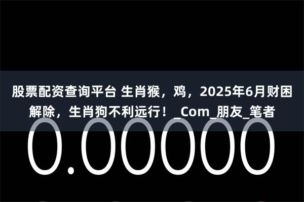 股票配资查询平台 生肖猴，鸡，2025年6月财困解除，生肖狗不利远行！_Com_朋友_笔者