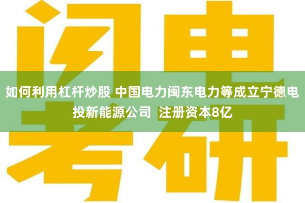 如何利用杠杆炒股 中国电力闽东电力等成立宁德电投新能源公司  注册资本8亿