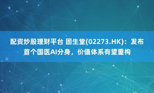配资炒股理财平台 固生堂(02273.HK)：发布首个国医AI分身，价值体系有望重构