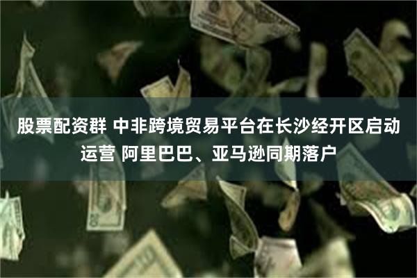 股票配资群 中非跨境贸易平台在长沙经开区启动运营 阿里巴巴、亚马逊同期落户