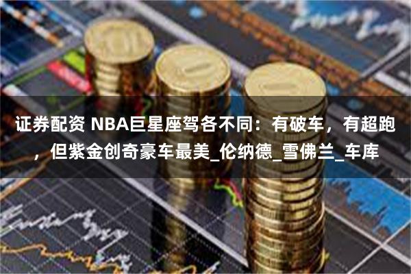 证券配资 NBA巨星座驾各不同：有破车，有超跑，但紫金创奇豪车最美_伦纳德_雪佛兰_车库