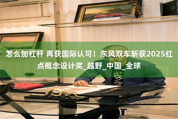 怎么加杠杆 再获国际认可！东风双车斩获2025红点概念设计奖_越野_中国_全球
