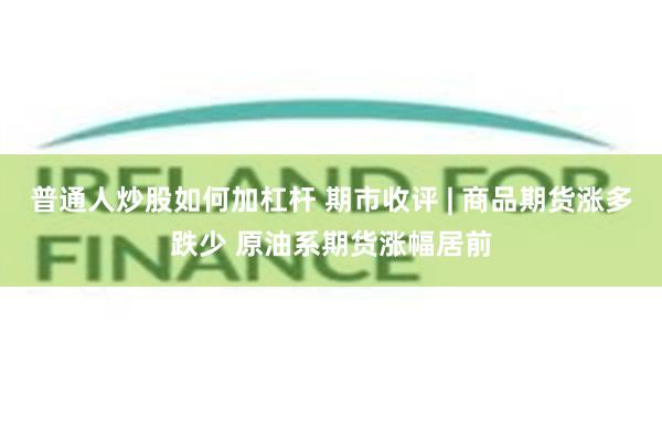 普通人炒股如何加杠杆 期市收评 | 商品期货涨多跌少 原油系期货涨幅居前