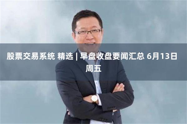 股票交易系统 精选 | 早盘收盘要闻汇总 6月13日 周五