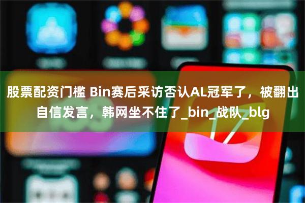 股票配资门槛 Bin赛后采访否认AL冠军了，被翻出自信发言，韩网坐不住了_bin_战队_blg