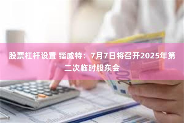 股票杠杆设置 锴威特：7月7日将召开2025年第二次临时股东会
