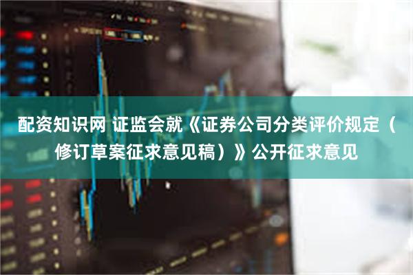 配资知识网 证监会就《证券公司分类评价规定（修订草案征求意见稿）》公开征求意见