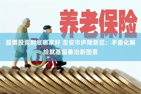 股票投资到底哪家好 吉安市庐陵新区：矛盾化解绘就基层善治新图景