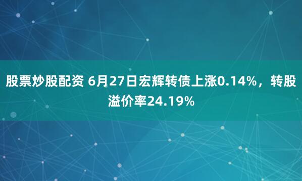 股票炒股配资 6月27日宏辉转债上涨0.14%，转股溢价率24.19%