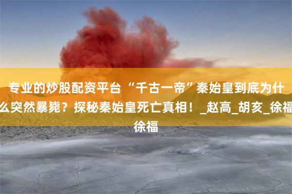 专业的炒股配资平台 “千古一帝”秦始皇到底为什么突然暴毙？探秘秦始皇死亡真相！_赵高_胡亥_徐福