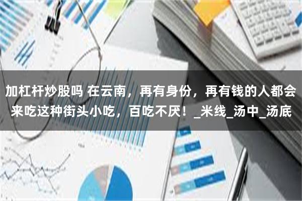 加杠杆炒股吗 在云南，再有身份，再有钱的人都会来吃这种街头小吃，百吃不厌！_米线_汤中_汤底