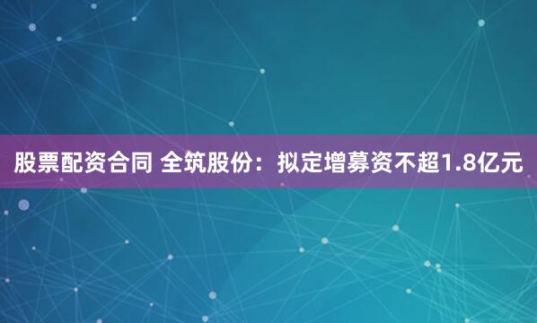 股票配资合同 全筑股份：拟定增募资不超1.8亿元