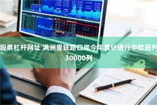股票杠杆网址 满洲里铁路口岸今年累计通行中欧班列30000列